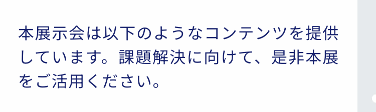 本展示会は以下のようなコンテンツを提供しています。課題解決に向けて、是非本展をご活用ください。