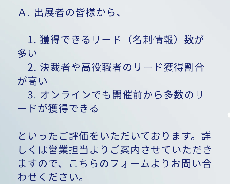 Q. 他社主催の展示会との違いが知りたい
A. 出展者の皆様から、
1. 獲得できるリード (名刺情報)数が多い
2. 決裁者や高役職者のリード獲得割合が高い
3. オンラインでも開催前から多数のリードが獲得できる
といったご評価をいただいております。詳しくは営業担当よりご案内させていただきますので、こちらのフォームよりお問い合わせください。