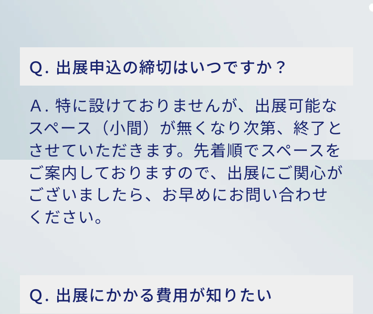 Q. 出展申込の締切はいつですか?
A.特に設けておりませんが、 出展可能なスペース(小間) が無くなり次第、終了とさせていただきます。 先着順でスペースを
ご案内しておりますので、出展にご関心がございましたら、 お早めにお問い合わせください。

Q. 出展にかかる費用が知りたい