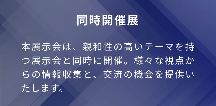 同時開催展
本展示会は、親和性の高いテーマを持つ展示会と同時に開催。様々な視点からの情報収集と、交流の機会を提供いたします。