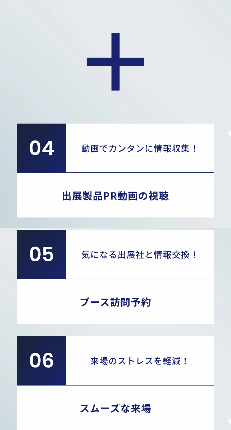 04動画でカンタンに情報収集 !
出展製品PR動画の視聴

05気になる出展社と情報交換!
ブース訪問予約

06来場のストレスを軽減!
スムーズな来場