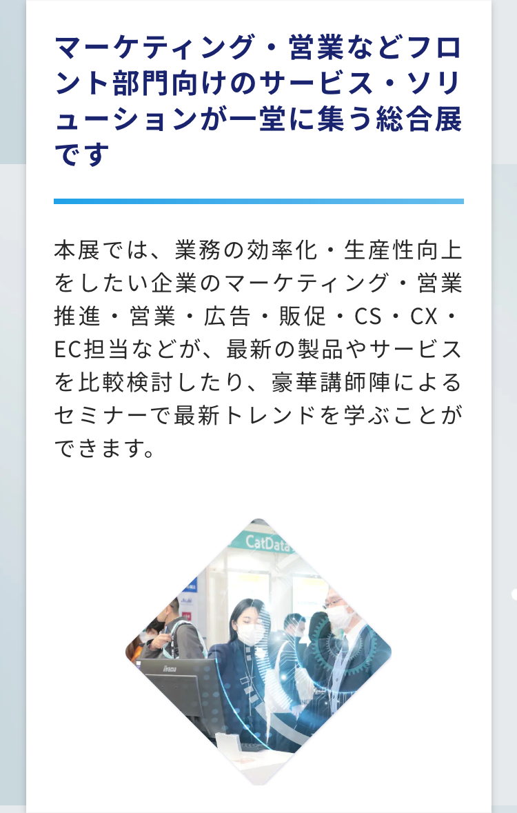 マーケティング・営業などフロント部門向けのサービス・ソリューションが一堂に集う総合展です
本展では、業務の効率化・生産性向上をしたい企業のマーケティング・営業推進・営業・広告・販促・CS・CX・EC担当などが、最新の製品やサービスを比較検討したり、豪華講師陣によるセミナーで最新トレンドを学ぶことができます。
