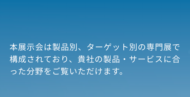 本展示会は製品別、 ターゲット別の専門展で構成されており、貴社の製品・サービスに合った分野をご覧いただけます。
