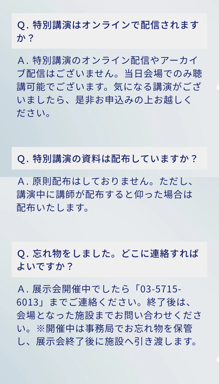 Q. 特別講演はオンラインで配信されますか?
A.特別講演のオンライン配信やアーカイブ配信はございません。 当日会場でのみ聴講可能でございます。 気になる講演がございましたら、是非お申込みの上お越しください。

Q.特別講演の資料は配布していますか?
A.原則配布はしておりません。ただし、講演中に講師が配布すると仰った場合は配布いたします。

Q. 忘れ物をしました。 どこに連絡すればよいですか?
A.展示会開催中でしたら「03-5715-6013」までご連絡ください。終了後は、会場となった施設までお問い合わせください。※開催中は事務局でお忘れ物を保管し、展示会終了後に施設へ引き渡します。