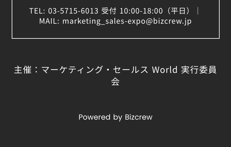 TEL: 03-5715-6013 受付 10:00-18:00 (平日)

MAIL: marketing_sales-expo@bizcrew.jp
主催:マーケティング・セールス World 実行委員会
Powered by Bizcrew