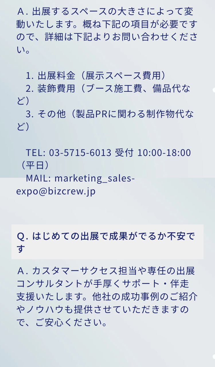 A.出展するスペースの大きさによって変動いたします。 概ね下記の項目が必要ですので、詳細は下記よりお問い合わせくださ
い。
1. 出展料金(展示スペース費用)
2. 装飾費用(ブース施工費、備品代など)
3. その他(製品PRに関わる制作物代など)
TEL: 03-5715-6013 10:00-18:00(平日)
MAIL: marketing_sales-expo@bizcrew.jp

Q. はじめての出展で成果がでるか不安です
A. カスタマーサクセス担当や専任の出展コンサルタントが手厚くサポート・伴走支援いたします。 他社の成功事例のご紹介
やノウハウも提供させていただきますので、ご安心ください。