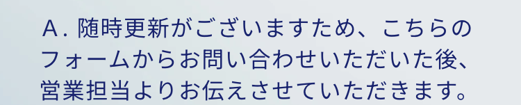 A.随時更新がございますため、こちらのフォームからお問い合わせいただいた後、営業担当よりお伝えさせていただきます。