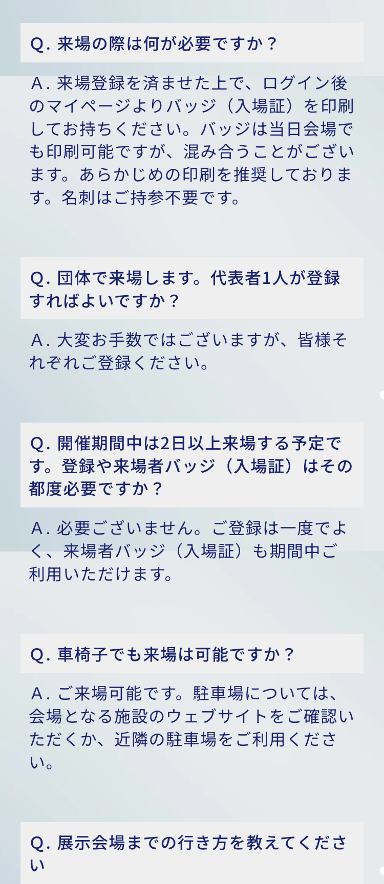 Q. 来場の際は何が必要ですか?
A.来場登録を済ませた上で、ログイン後のマイページよりバッジ (入場証)を印刷してお持ちください。 バッジは当日会場で
も印刷可能ですが、 混み合うことがございます。 あらかじめの印刷を推奨しております。名刺はご持参不要です。

Q. 団体で来場します。 代表者1人が登録すればよいですか?
A. 大変お手数ではございますが、皆様それぞれご登録ください。

Q. 開催期間中は2日以上来場する予定です。 登録や来場者バッジ (入場証)はその都度必要ですか?
A.必要ございません。 ご登録は一度でよく、来場者バッジ (入場証)も期間中ご利用いただけます。

Q. 車椅子でも来場は可能ですか?
A.ご来場可能です。駐車場については、会場となる施設のウェブサイトをご確認いただくか、近隣の駐車場をご利用ください。
