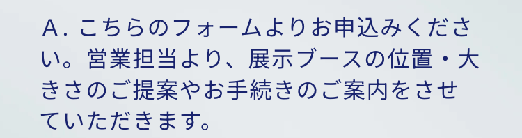 A.こちらのフォームよりお申込みください。営業担当より、 展示ブースの位置・大きさのご提案やお手続きのご案内をさせていただきます。
