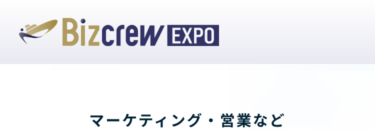 Bizcrew EXPO
マーケティング・営業など
フロント部門向けの総合展
マーケティング・セールス World
2025 SPRING
マーケティング 営業 販促 広告 CS/CX EC通販
東京ビッグサイト
2025.1.29(水)-1.31(金)