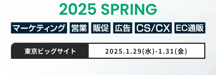 Bizcrew EXPO
マーケティング・営業など
フロント部門向けの総合展
マーケティング・セールス World
2025 SPRING
マーケティング 営業 販促 広告 CS/CX EC通販
東京ビッグサイト
2025.1.29(水)-1.31(金)