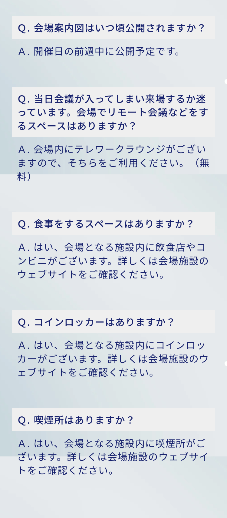 Q. 会場案内図はいつ頃公開されますか?
A.開催日の前週中に公開予定です。

Q. 当日会議が入ってしまい来場するか迷っています。 会場でリモート会議などをするスペースはありますか?
A.会場内にテレワークラウンジがございますので、そちらをご利用ください。(無料)

Q. 食事をするスペースはありますか?
A. はい、会場となる施設内に飲食店やコンビニがございます。 詳しくは会場施設のウェブサイトをご確認ください。

Q. コインロッカーはありますか?
A.はい、会場となる施設内にコインロッカーがございます。 詳しくは会場施設のウェブサイトをご確認ください。

Q. 喫煙所はありますか?
A. はい、会場となる施設内に喫煙所がございます。詳しくは会場施設のウェブサイトをご確認ください。