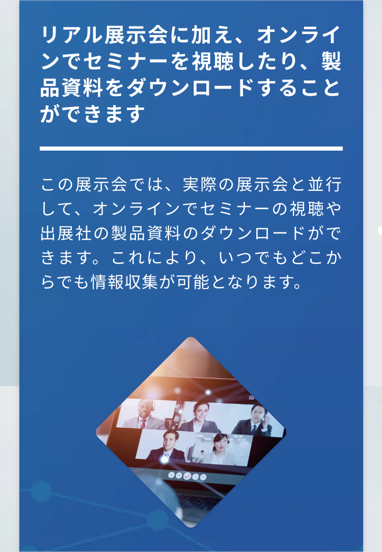 リアル展示会に加え、オンラインでセミナーを視聴したり、製品資料をダウンロードすることができます
この展示会では、実際の展示会と並行して、オンラインでセミナーの視聴や出展社の製品資料のダウンロードができます。これにより、いつでもどこからでも情報収集が可能となります。