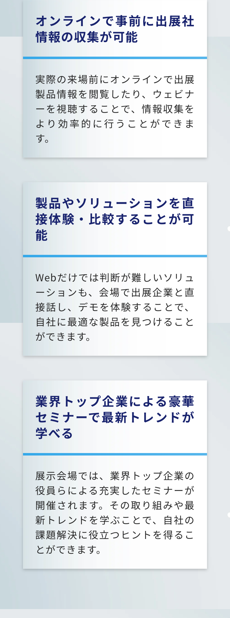 オンラインで事前に出展社情報の収集が可能
実際の来場前にオンラインで出展製品情報を閲覧したり、 ウェビナーを視聴することで、情報収集をより効率的に行うことができます。

製品やソリューションを直接体験・比較することが可能
Webだけでは判断が難しいソリューションも、会場で出展企業と直接話し、デモを体験することで、自社に最適な製品を見つけることができます。

業界トップ企業による豪華セミナーで最新トレンドが学べる
展示会場では、業界トップ企業の役員らによる充実したセミナーが開催されます。 その取り組みや最新トレンドを学ぶことで、自社の課題解決に役立つヒントを得ることができます。